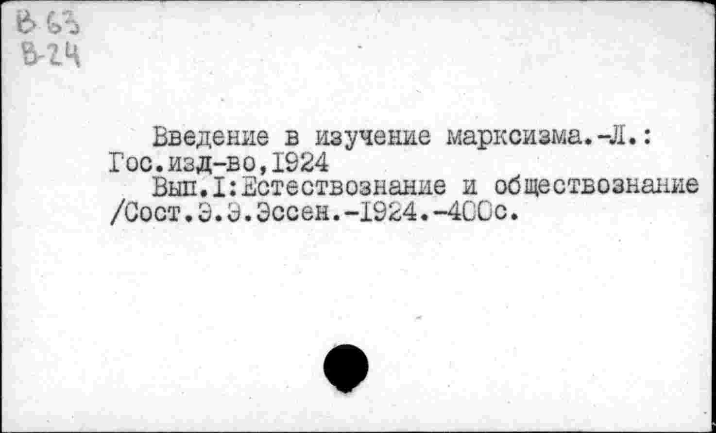 ﻿Введение в изучение марксизма.-Л.:
Гос.изд-во,1924
Выл.I:Естествознание и обществознание /Сост. Э.3.Эссен.-1924.-4С0с.